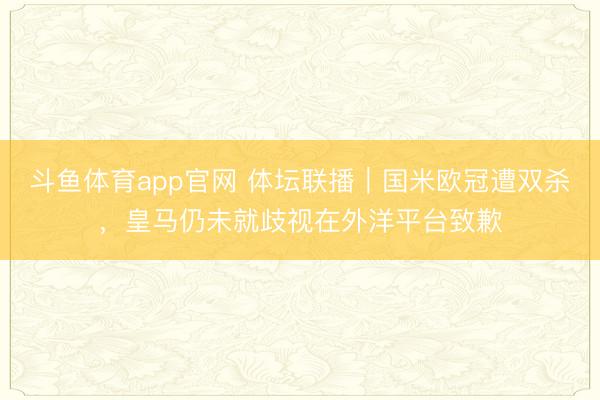斗鱼体育app官网 体坛联播|国米欧冠遭双杀,皇马仍未就歧视在外洋平台致歉