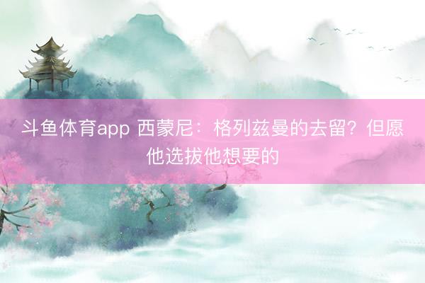 斗鱼体育app 西蒙尼:格列兹曼的去留?但愿他选拔他想要的