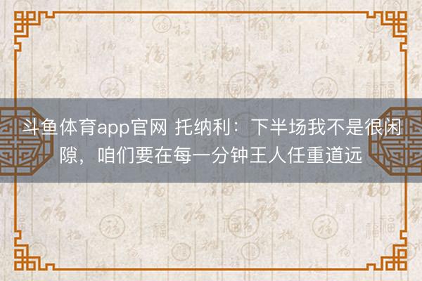 斗鱼体育app官网 托纳利:下半场我不是很闲隙,咱们要在每一分钟王人任重道远