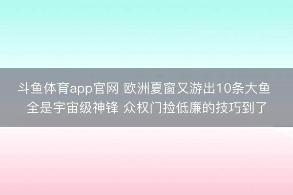 斗鱼体育app官网 欧洲夏窗又游出10条大鱼 全是宇宙级神锋 众权门捡低廉的技巧到了