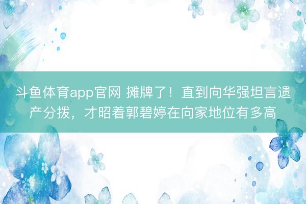 斗鱼体育app官网 摊牌了!直到向华强坦言遗产分拨,才昭着郭碧婷在向家地位有多高
