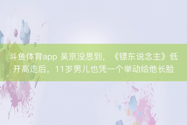 斗鱼体育app 吴京没思到，《镖东说念主》低开高走后，11岁男儿也凭一个举动给他长脸