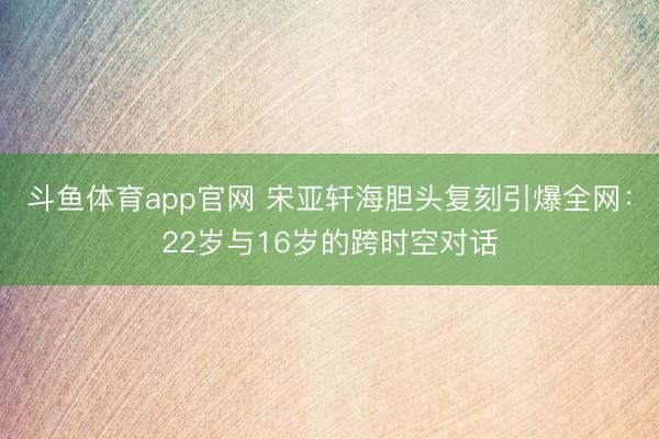 斗鱼体育app官网 宋亚轩海胆头复刻引爆全网：22岁与16岁的跨时空对话
