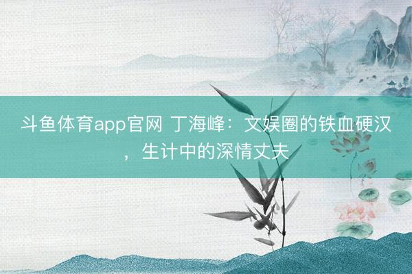 斗鱼体育app官网 丁海峰：文娱圈的铁血硬汉，生计中的深情丈夫