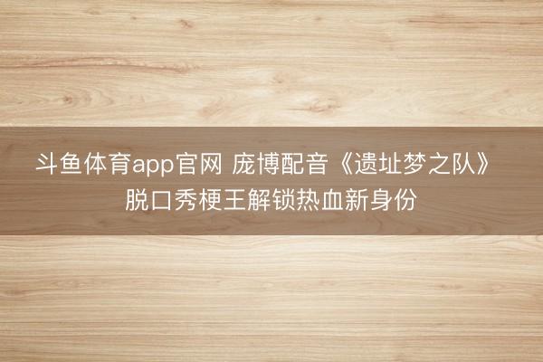 斗鱼体育app官网 庞博配音《遗址梦之队》 脱口秀梗王解锁热血新身份