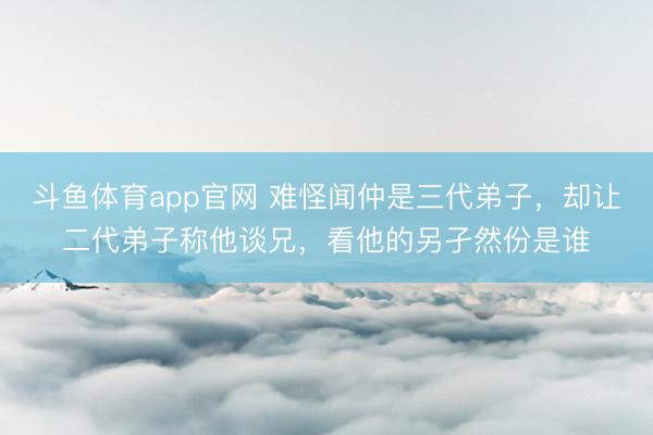 斗鱼体育app官网 难怪闻仲是三代弟子,却让二代弟子称他谈兄,看他的另孑然份是谁