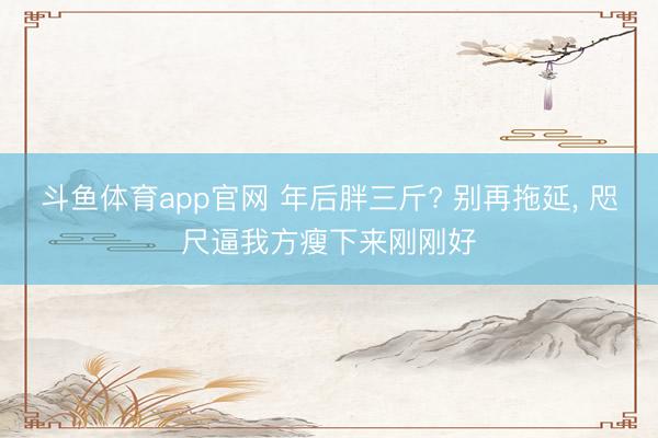 斗鱼体育app官网 年后胖三斤? 别再拖延， 咫尺逼我方瘦下来刚刚好