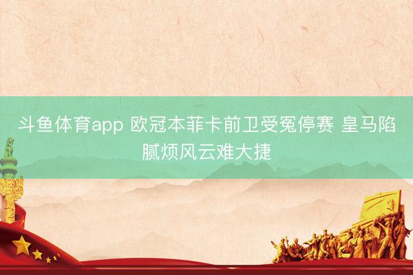 斗鱼体育app 欧冠本菲卡前卫受冤停赛 皇马陷腻烦风云难大捷