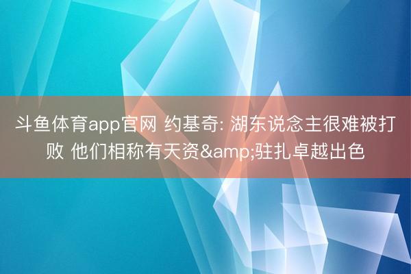 斗鱼体育app官网 约基奇: 湖东说念主很难被打败 他们相称有天资&驻扎卓越出色