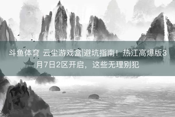 斗鱼体育 云尘游戏盒|避坑指南！热江高爆版3月7日2区开启，这些无理别犯