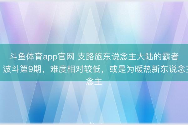 斗鱼体育app官网 支路旅东说念主大陆的霸者：波斗第9期，难度相对较低，或是为暖热新东说念主
