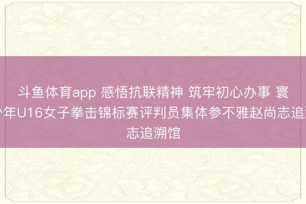 斗鱼体育app 感悟抗联精神 筑牢初心办事 寰宇少年U16女子拳击锦标赛评判员集体参不雅赵尚志追溯馆