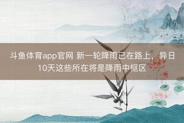斗鱼体育app官网 新一轮降雨已在路上，异日10天这些所在将是降雨中枢区