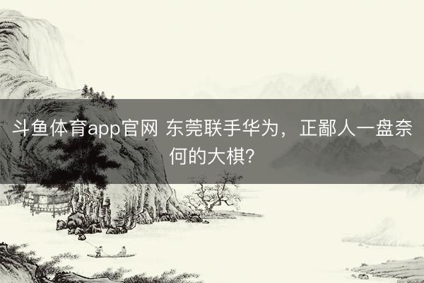 斗鱼体育app官网 东莞联手华为,正鄙人一盘奈何的大棋?