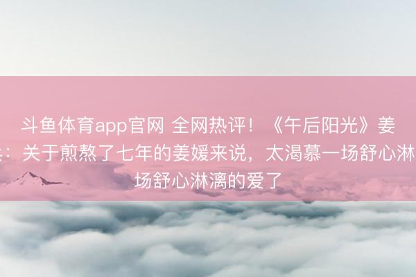 斗鱼体育app官网 全网热评！《午后阳光》姜媛周雄兵：关于煎熬了七年的姜媛来说，太渴慕一场舒心淋漓的爱了