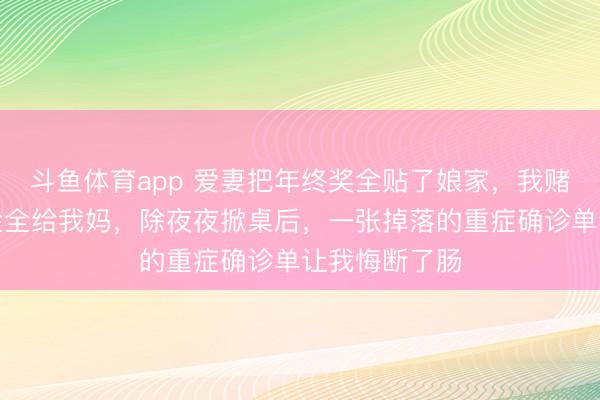 斗鱼体育app 爱妻把年终奖全贴了娘家,我赌气把八万奖金全给我妈,除夜夜掀桌后,一张掉落的重症确诊单让我悔断了肠