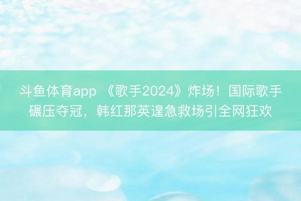 斗鱼体育app 《歌手2024》炸场！国际歌手碾压夺冠，韩红那英遑急救场引全网狂欢