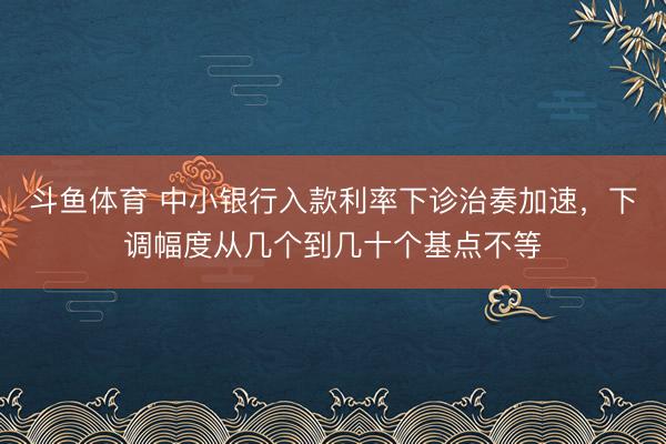 斗鱼体育 中小银行入款利率下诊治奏加速，下调幅度从几个到几十个基点不等