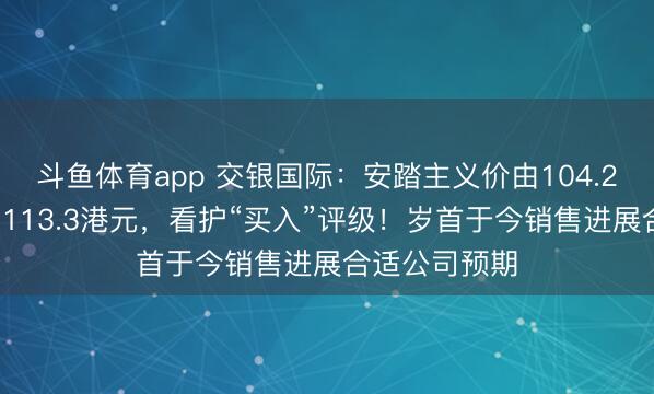 斗鱼体育app 交银国际：安踏主义价由104.28港元上调至113.3港元，看护“买入”评级！岁首于今销售进展合适公司预期
