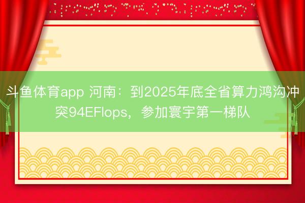 斗鱼体育app 河南:到2025年底全省算力鸿沟冲突94EFlops,参加寰宇第一梯队