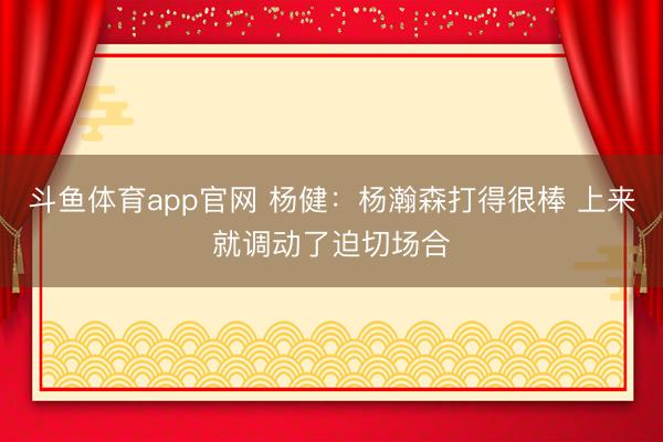 斗鱼体育app官网 杨健：杨瀚森打得很棒 上来就调动了迫切场合