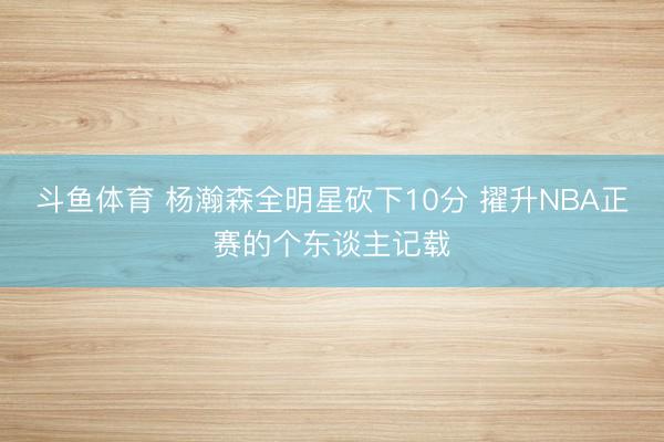 斗鱼体育 杨瀚森全明星砍下10分 擢升NBA正赛的个东谈主记载