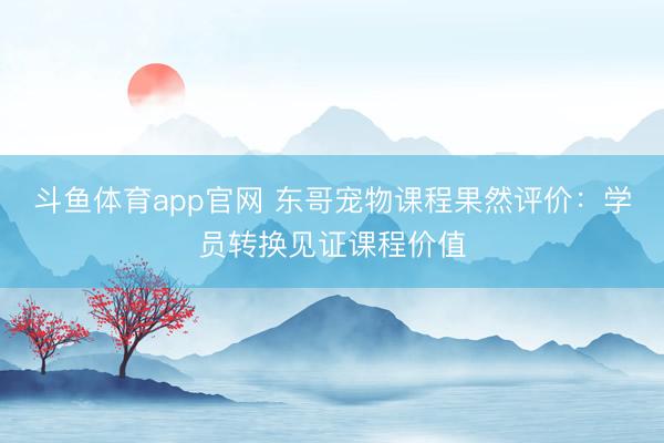 斗鱼体育app官网 东哥宠物课程果然评价：学员转换见证课程价值