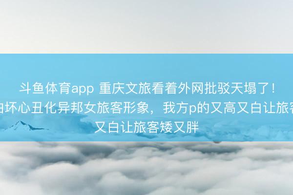 斗鱼体育app 重庆文旅看着外网批驳天塌了！机车约拍坏心丑化异邦女旅客形象，我方p的又高又白让旅客矮又胖