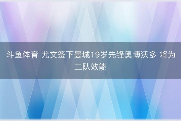 斗鱼体育 尤文签下曼城19岁先锋奥博沃多 将为二队效能