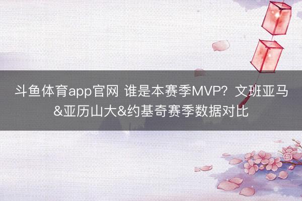 斗鱼体育app官网 谁是本赛季MVP？文班亚马&亚历山大&约基奇赛季数据对比