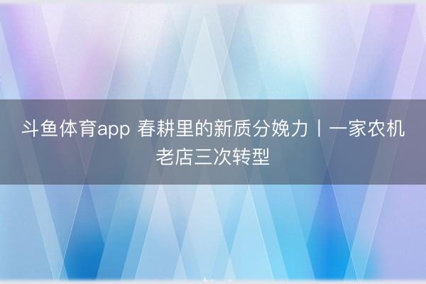 斗鱼体育app 春耕里的新质分娩力丨一家农机老店三次转型