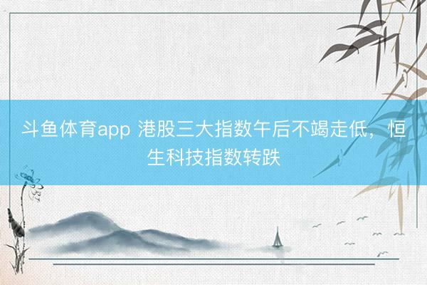 斗鱼体育app 港股三大指数午后不竭走低，恒生科技指数转跌