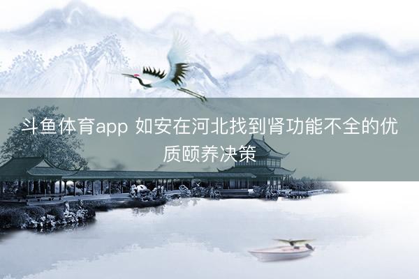 斗鱼体育app 如安在河北找到肾功能不全的优质颐养决策