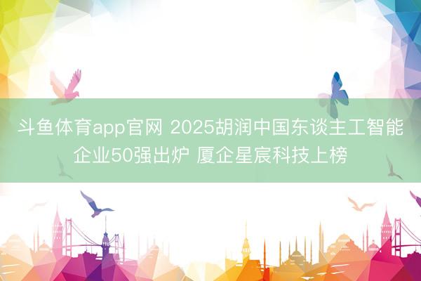 斗鱼体育app官网 2025胡润中国东谈主工智能企业50强出炉 厦企星宸科技上榜