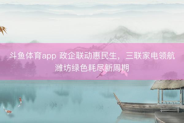 斗鱼体育app 政企联动惠民生,三联家电领航潍坊绿色耗尽新周期