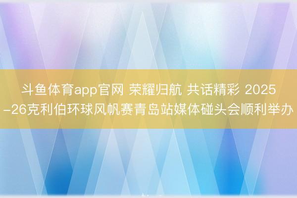 斗鱼体育app官网 荣耀归航 共话精彩 2025-26克利伯环球风帆赛青岛站媒体碰头会顺利举办