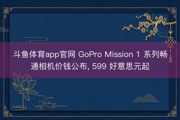 斗鱼体育app官网 GoPro Mission 1 系列畅通相机价钱公布， 599 好意思元起
