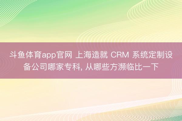 斗鱼体育app官网 上海造就 CRM 系统定制设备公司哪家专科， 从哪些方濒临比一下