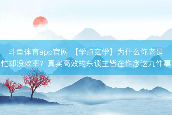 斗鱼体育app官网 【学点玄学】为什么你老是忙却没效率？真实高效的东谈主皆在作念这九件事