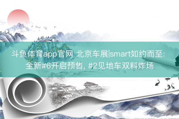 斗鱼体育app官网 北京车展|smart如约而至: 全新#6开启预售， #2见地车双料炸场