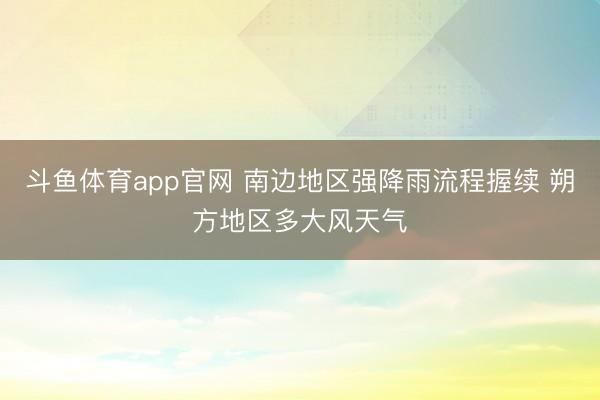 斗鱼体育app官网 南边地区强降雨流程握续 朔方地区多大风天气