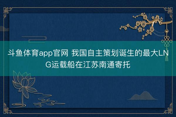 斗鱼体育app官网 我国自主策划诞生的最大LNG运载船在江苏南通寄托