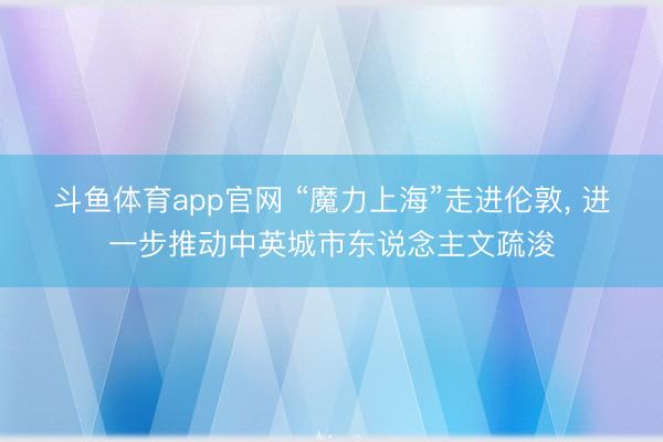 斗鱼体育app官网 “魔力上海”走进伦敦， 进一步推动中英城市东说念主文疏浚