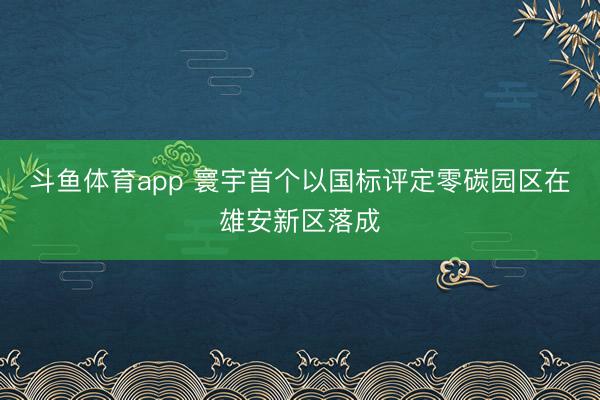 斗鱼体育app 寰宇首个以国标评定零碳园区在雄安新区落成