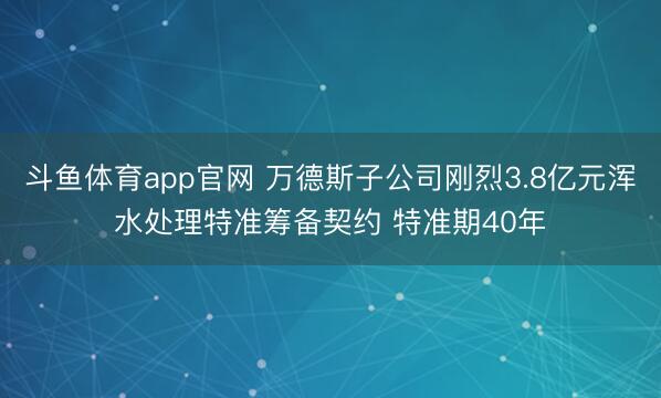 斗鱼体育app官网 万德斯子公司刚烈3.8亿元浑水处理特准筹备契约 特准期40年