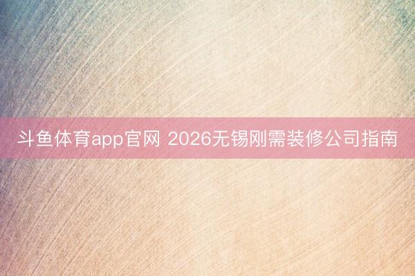斗鱼体育app官网 2026无锡刚需装修公司指南