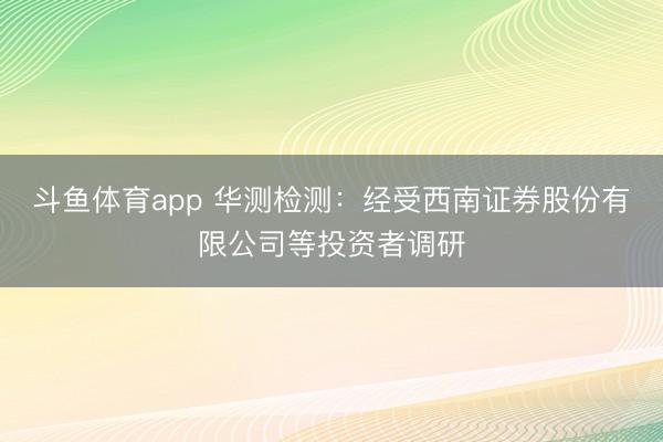 斗鱼体育app 华测检测：经受西南证券股份有限公司等投资者调研