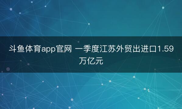 斗鱼体育app官网 一季度江苏外贸出进口1.59万亿元