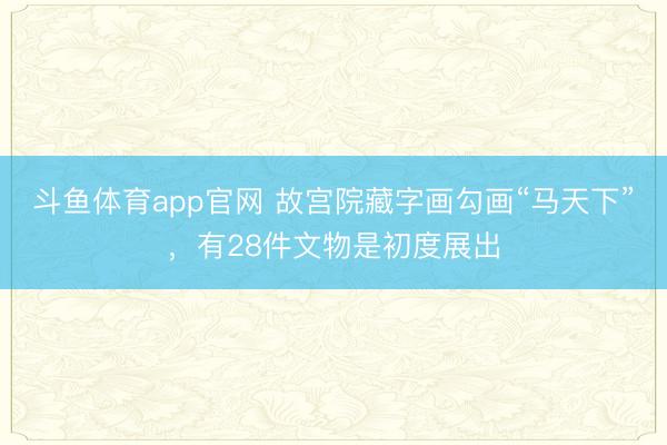 斗鱼体育app官网 故宫院藏字画勾画“马天下”，有28件文物是初度展出