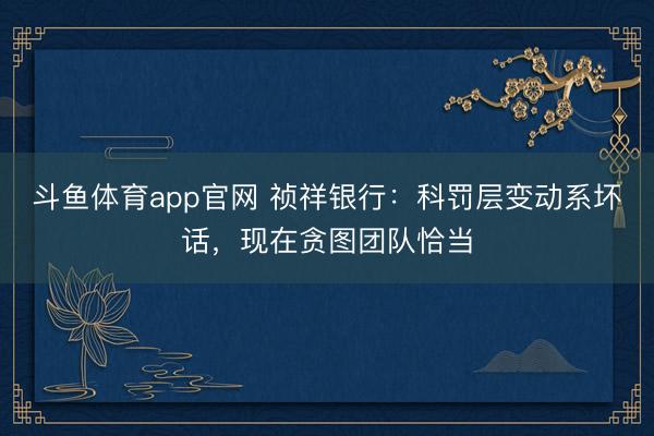 斗鱼体育app官网 祯祥银行：科罚层变动系坏话，现在贪图团队恰当